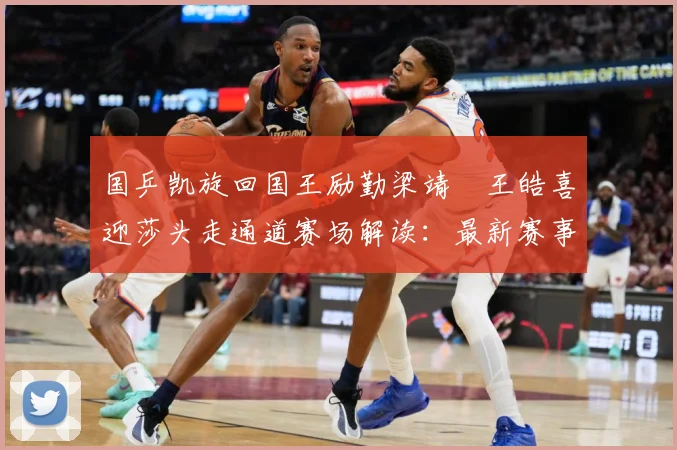 国乒凯旋回国王励勤梁靖崑王皓喜迎莎头走通道赛场解读：最新赛事动态与深度分析