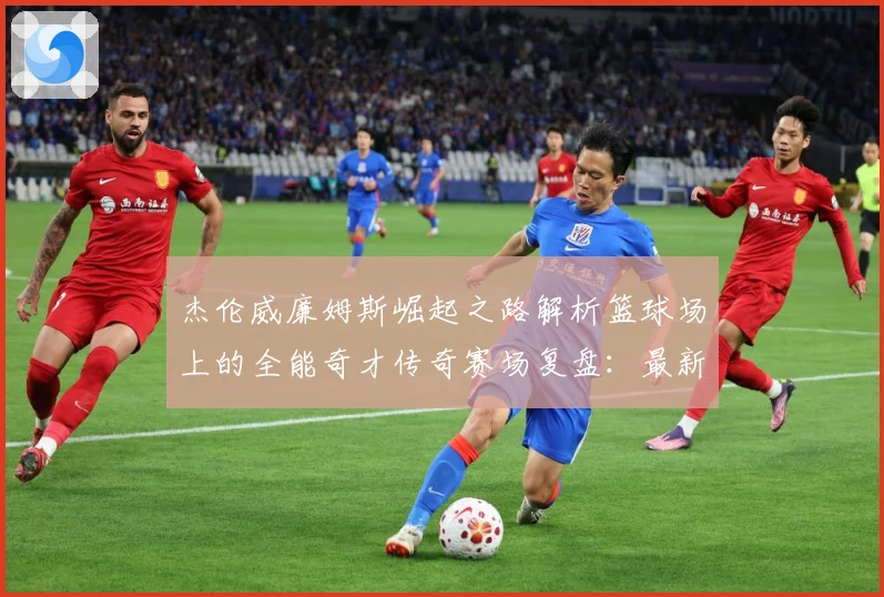 杰伦威廉姆斯崛起之路解析篮球场上的全能奇才传奇赛场复盘：最新赛事动态与深度分析