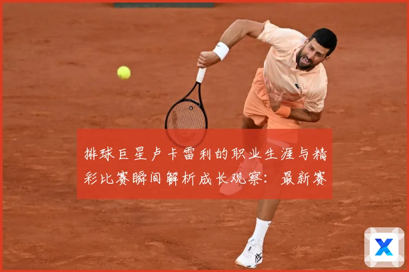 排球巨星卢卡雷利的职业生涯与精彩比赛瞬间解析成长观察：最新赛事动态与深度分析