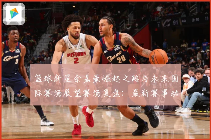 篮球新星余嘉豪崛起之路与未来国际赛场展望赛场复盘：最新赛事动态与深度分析