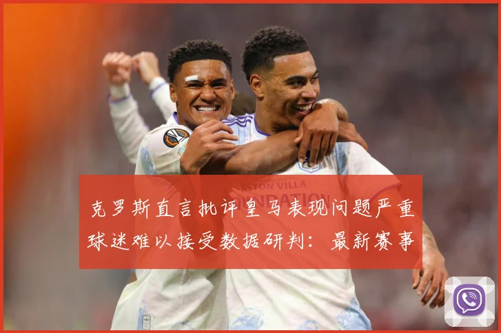 克罗斯直言批评皇马表现问题严重球迷难以接受数据研判：最新赛事动态与深度分析