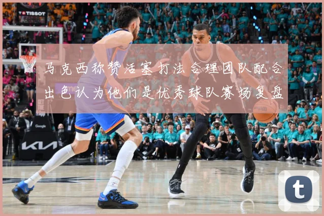 马克西称赞活塞打法合理团队配合出色认为他们是优秀球队赛场复盘：最新赛事动态与深度分析