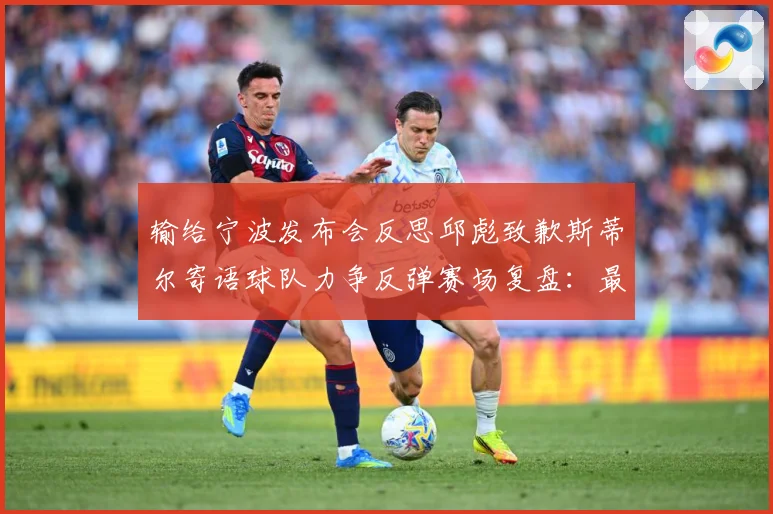 输给宁波发布会反思邱彪致歉斯蒂尔寄语球队力争反弹赛场复盘：最新赛事动态与深度分析
