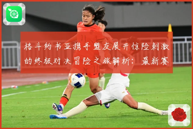 格斗约书亚携手盟友展开惊险刺激的终极对决冒险之旅解析：最新赛事动态与深度分析