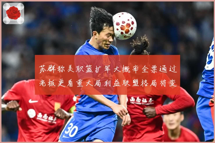 苏群称美职篮扩军大概率全票通过老板更看重大局利益联盟格局将变赛场复盘：最新赛事动态与深度分析