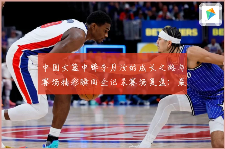 中国女篮中锋李月汝的成长之路与赛场精彩瞬间全记录赛场复盘：最新赛事动态与深度分析