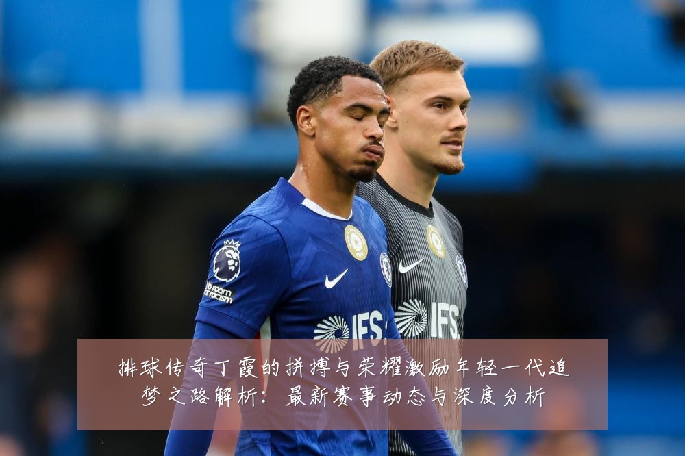 排球传奇丁霞的拼搏与荣耀激励年轻一代追梦之路解析:最新赛事动态与深度分析