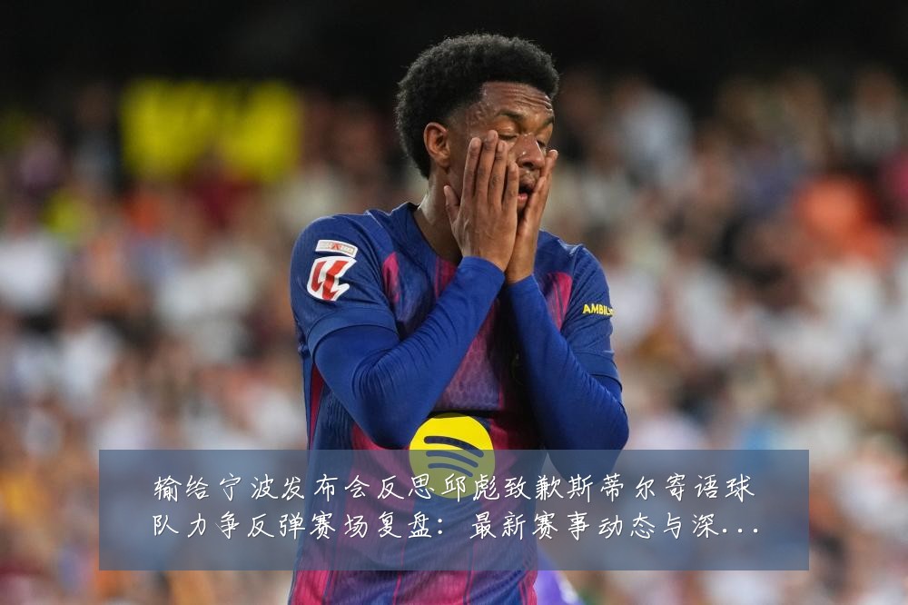 输给宁波发布会反思邱彪致歉斯蒂尔寄语球队力争反弹赛场复盘:最新赛事动态与深度分析
