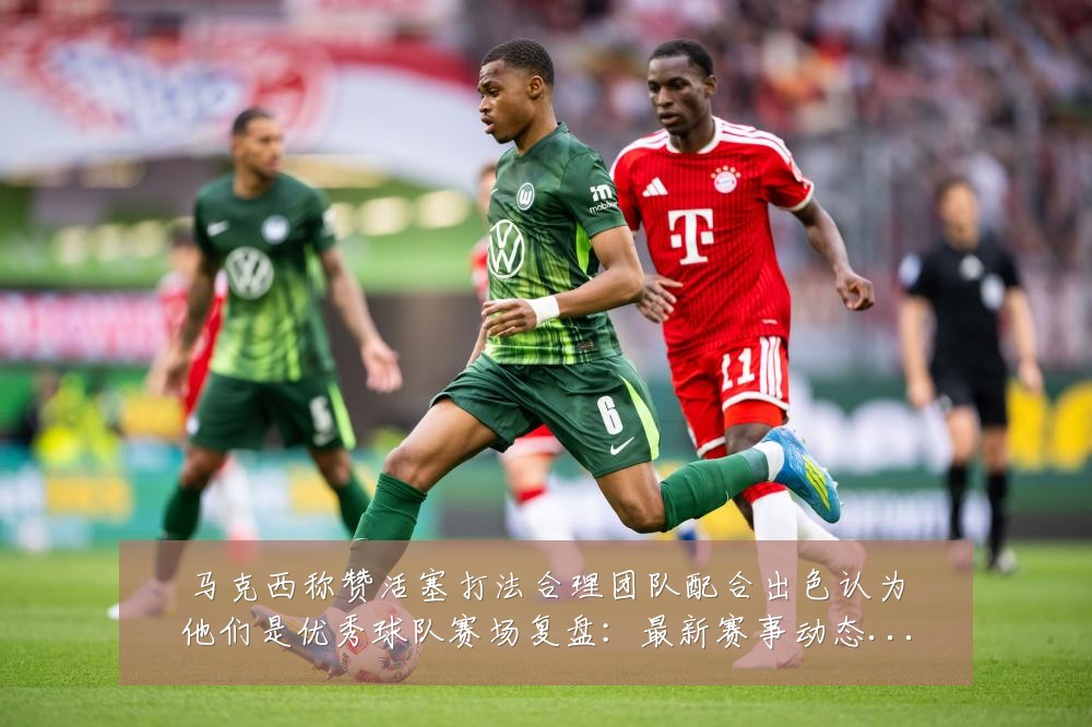 马克西称赞活塞打法合理团队配合出色认为他们是优秀球队赛场复盘:最新赛事动态与深度分析