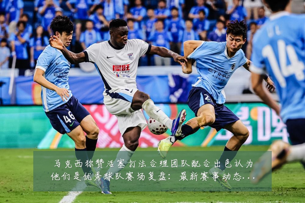 马克西称赞活塞打法合理团队配合出色认为他们是优秀球队赛场复盘:最新赛事动态与深度分析